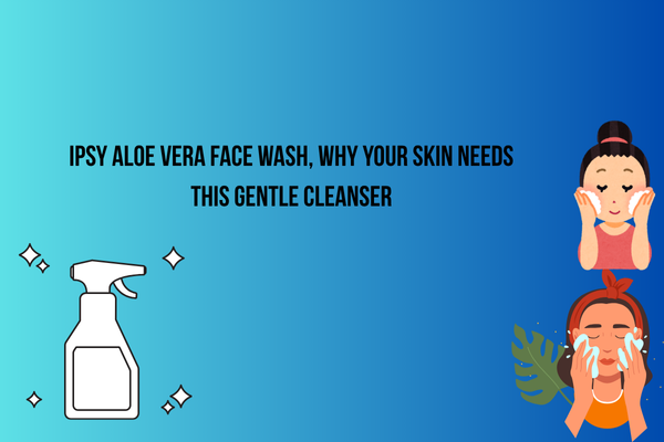 Ipsy Aloe Vera Face Wash – Why Your Skin Needs This Gentle Cleanser